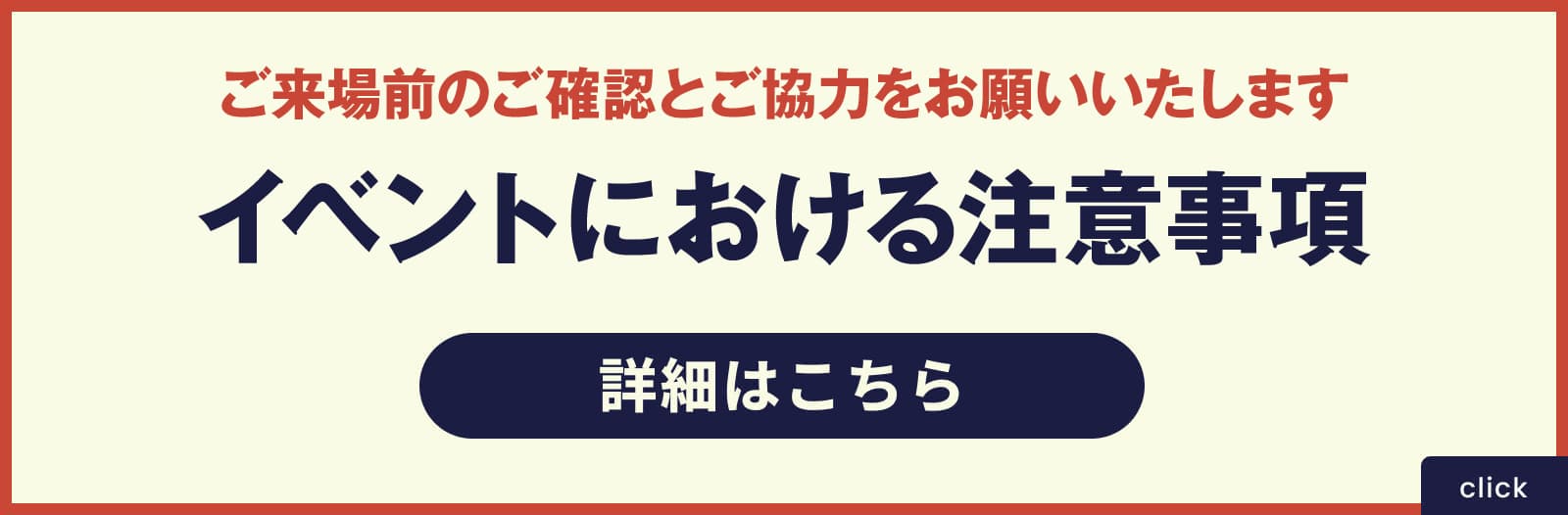 ご来場前のご確認とご協力をお願いいたします イベントにおける注意事項 詳細はこちら